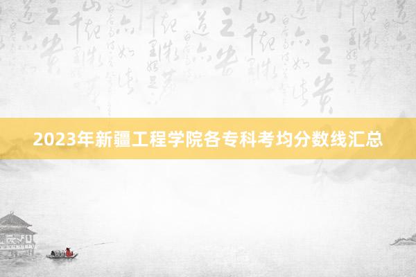 2023年新疆工程学院各专科考均分数线汇总